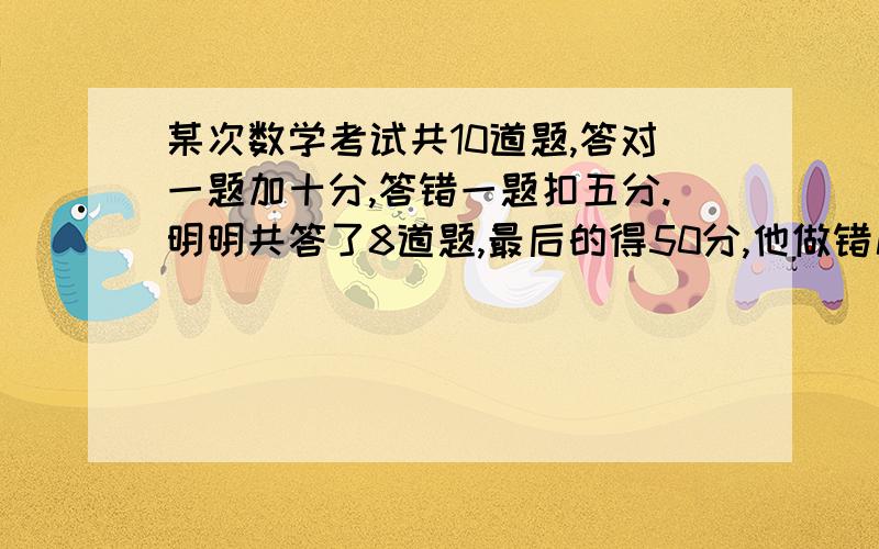 某次数学考试共10道题,答对一题加十分,答错一题扣五分.明明共答了8道题,最后的得50分,他做错几道题