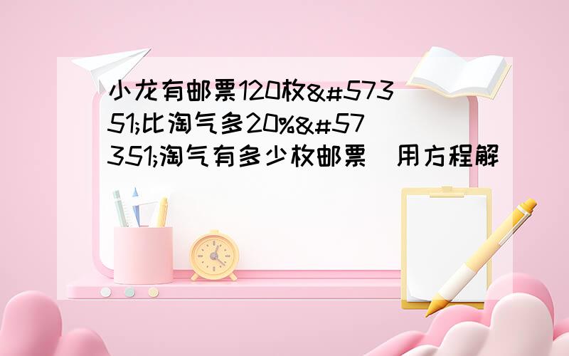 小龙有邮票120枚比淘气多20%淘气有多少枚邮票(用方程解)