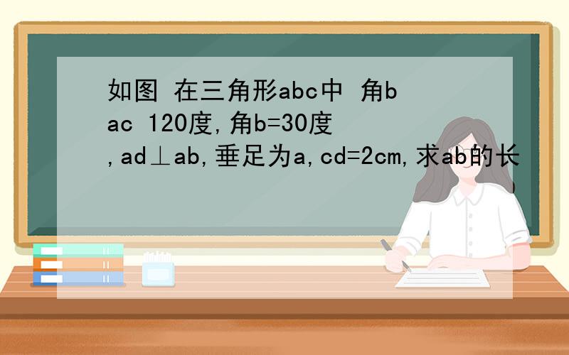 如图 在三角形abc中 角bac 120度,角b=30度,ad⊥ab,垂足为a,cd=2cm,求ab的长