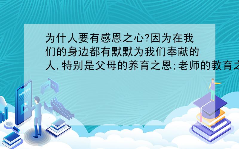 为什人要有感恩之心?因为在我们的身边都有默默为我们奉献的人,特别是父母的养育之恩;老师的教育之恩;朋友的帮助之情…都需要我们的感恩之心!