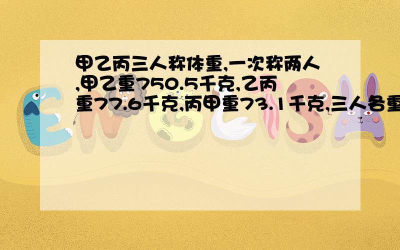 甲乙丙三人称体重,一次称两人,甲乙重750.5千克,乙丙重77.6千克,丙甲重73.1千克,三人各重多少?