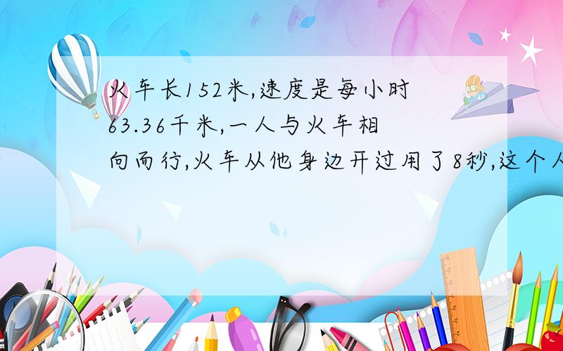 火车长152米,速度是每小时63.36千米,一人与火车相向而行,火车从他身边开过用了8秒,这个人的速度是多少求求你们了,解题过程讲清楚一点.