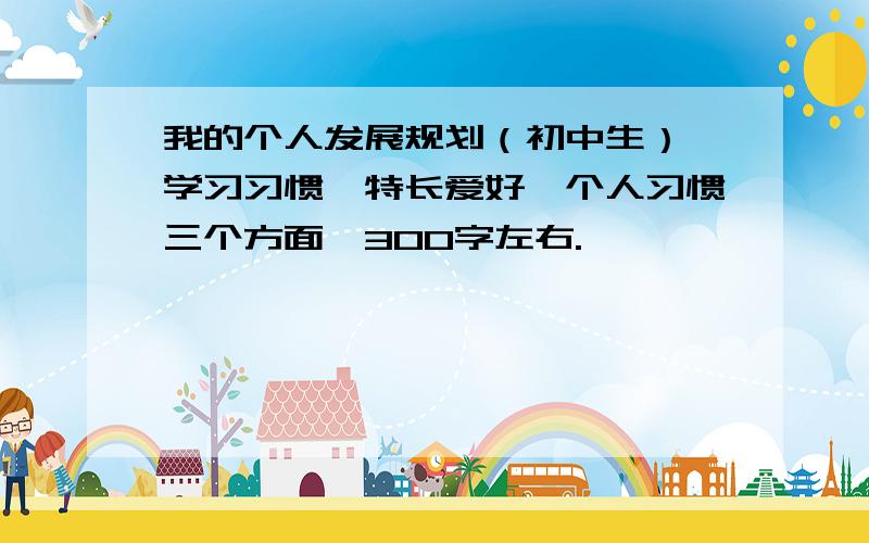 我的个人发展规划（初中生）,学习习惯、特长爱好、个人习惯三个方面,300字左右.