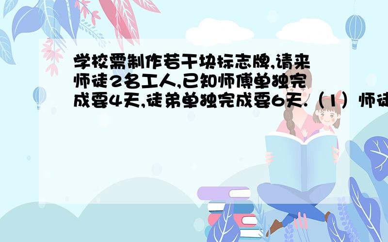 学校需制作若干块标志牌,请来师徒2名工人,已知师傅单独完成要4天,徒弟单独完成要6天.（1）师徒合作要几天完成?（2）现由徒弟先做1天,再两人合作,完成后共得报酬450元,如按各人完成的工