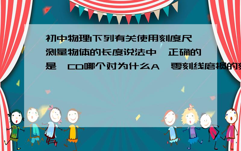 初中物理1下列有关使用刻度尺测量物体的长度说法中,正确的是,CD哪个对为什么A、零刻线磨损的刻度尺不能用来测量B、被测物体的长度不能超过刻度尺的量程C、读数时,视线要与尺面相平D、