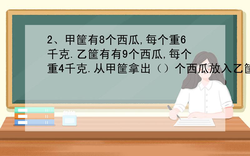 2、甲筐有8个西瓜,每个重6千克.乙筐有有9个西瓜,每个重4千克.从甲筐拿出（）个西瓜放入乙筐,两筐才能同样重?