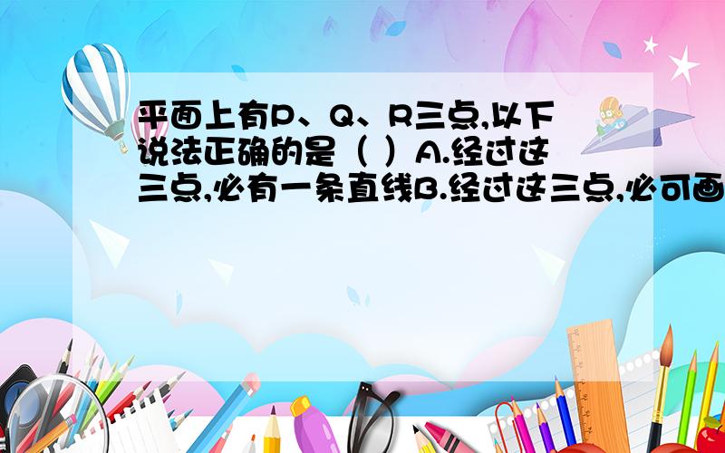 平面上有P、Q、R三点,以下说法正确的是（ ）A.经过这三点,必有一条直线B.经过这三点,必可画三条平行直线C.一定可以画三条直线,使它们两两相交于这三点D.经过这三点,至多能画两条平行直