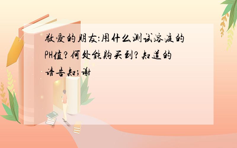 敬爱的朋友：用什么测试溶液的PH值?何处能购买到?知道的请告知；谢