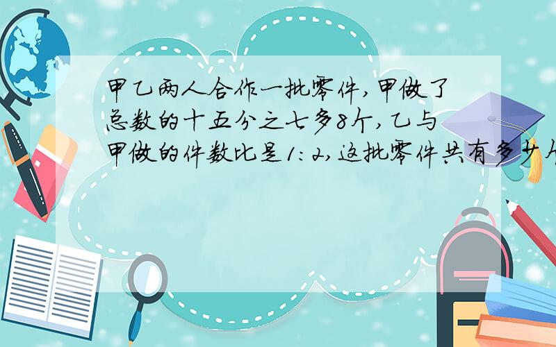 甲乙两人合作一批零件,甲做了总数的十五分之七多8个,乙与甲做的件数比是1：2,这批零件共有多少个?