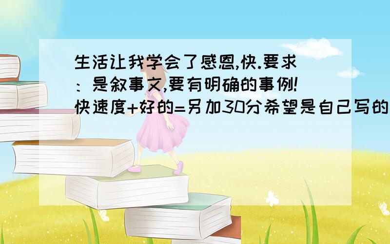 生活让我学会了感恩,快.要求：是叙事文,要有明确的事例!快速度+好的=另加30分希望是自己写的，要找别人的也找好点的