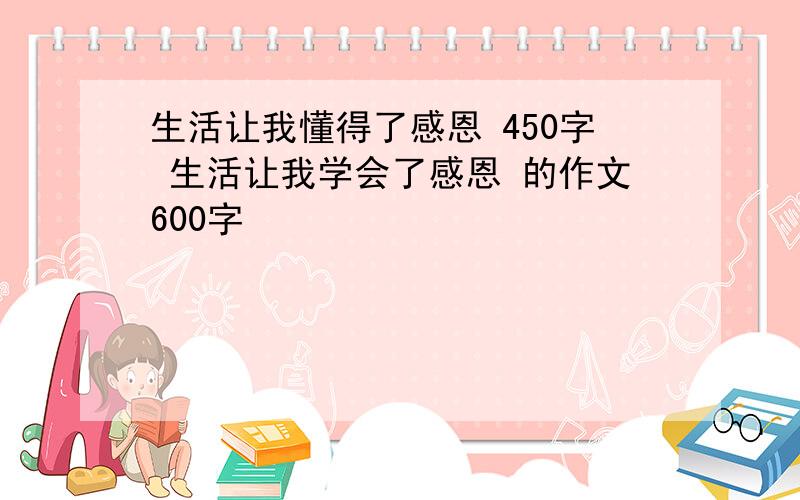 生活让我懂得了感恩 450字 生活让我学会了感恩 的作文600字