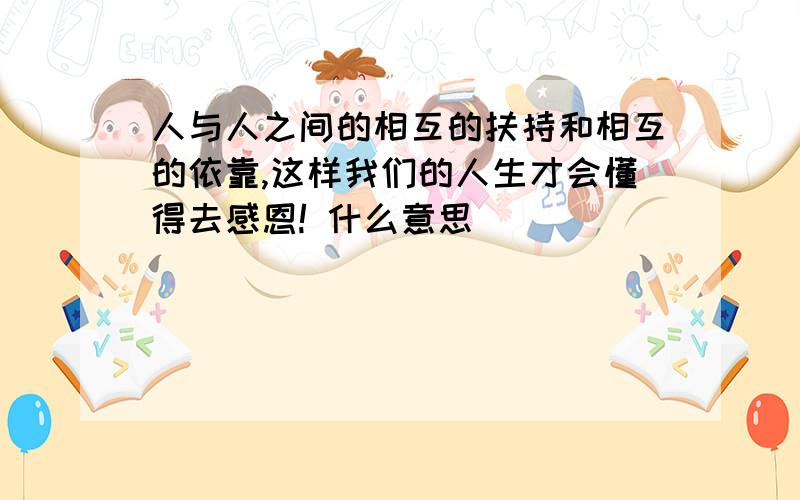 人与人之间的相互的扶持和相互的依靠,这样我们的人生才会懂得去感恩! 什么意思