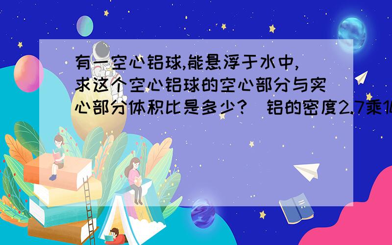 有一空心铝球,能悬浮于水中,求这个空心铝球的空心部分与实心部分体积比是多少?(铝的密度2.7乘1000)答案是17比10...