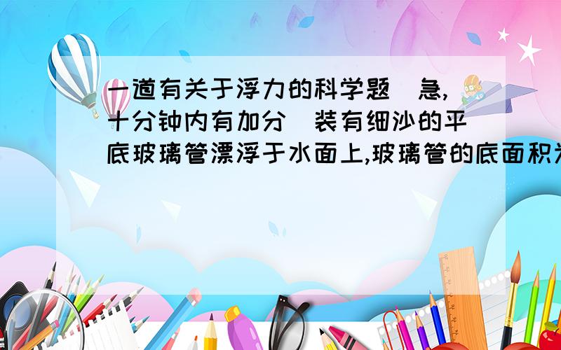 一道有关于浮力的科学题（急,十分钟内有加分）装有细沙的平底玻璃管漂浮于水面上,玻璃管的底面积为4×10负四次㎡,浸入水中的长度为0.1M,问1.玻璃管和细沙的总重为多少?2.当向水中撒点盐