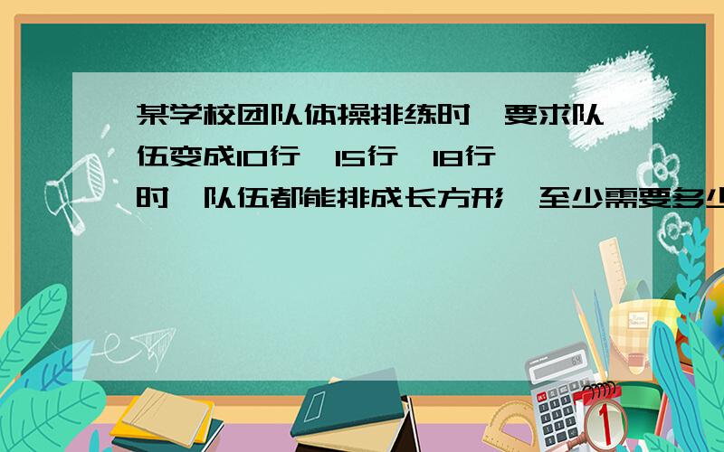 某学校团队体操排练时,要求队伍变成10行,15行,18行时,队伍都能排成长方形,至少需要多少人参加排练?5555555555