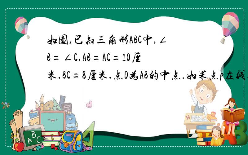 如图,已知三角形ABC中,∠B=∠C,AB=AC=10厘米,BC=8厘米,点D为AB的中点.如果点p在线段BC上以3厘米/秒的速度有B点向C点运动,同时,点Q在线段CA上有C点向A点运动.①设点P运动的时间为t,用含有t的代数式