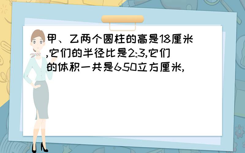 甲、乙两个圆柱的高是18厘米,它们的半径比是2:3,它们的体积一共是650立方厘米,