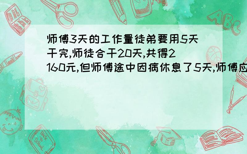 师傅3天的工作量徒弟要用5天干完,师徒合干20天,共得2160元,但师傅途中因病休息了5天,师傅应得工资（）元,徒弟应得工资（）元.不要方程,要列式的,方程你就不用打了,打了的话步骤给我,