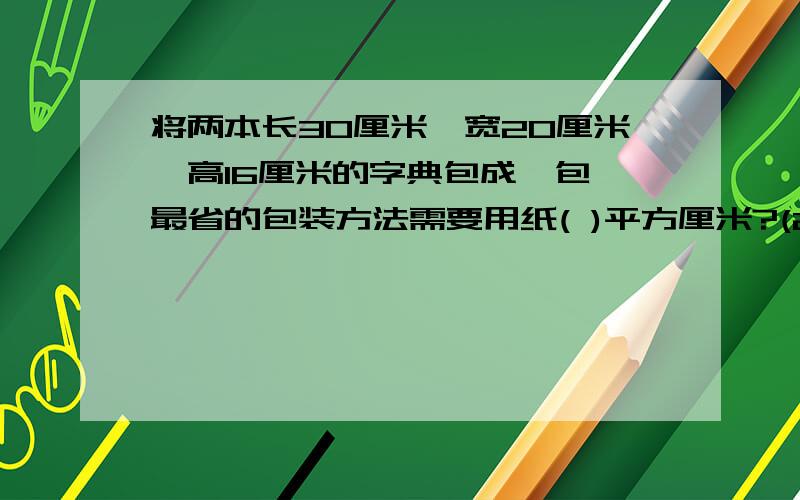 将两本长30厘米,宽20厘米,高16厘米的字典包成一包,最省的包装方法需要用纸( )平方厘米?(2).一个量杯中有水700毫升,再杯中放如一块石块,杯中的水上升到900毫升,石块的体积是几?一个量杯中有