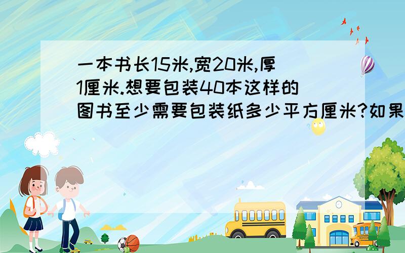 一本书长15米,宽20米,厚1厘米.想要包装40本这样的图书至少需要包装纸多少平方厘米?如果有320本这样的图书,包装纸的表面积至少是多少厘米?