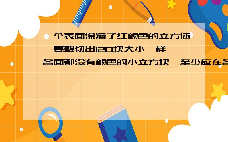 一个表面涂满了红颜色的立方体,要想切出120块大小一样,各面都没有颜色的小立方块,至少应在各面切几刀?在它的面上等距离切刀,各面切的刀数一样