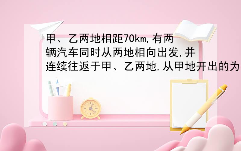 甲、乙两地相距70km,有两辆汽车同时从两地相向出发,并连续往返于甲、乙两地,从甲地开出的为第一辆汽车,