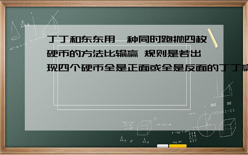 丁丁和东东用一种同时跑抛四枚硬币的方法比输赢 规则是若出现四个硬币全是正面或全是反面的丁丁赢,若出现其他情况的东东赢,你觉得谁赢的可能性小?是百分之几?列算式