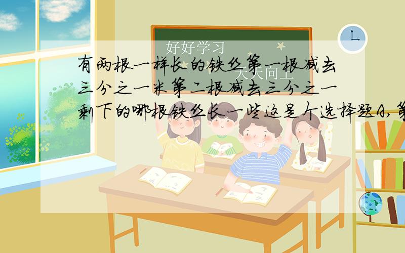 有两根一样长的铁丝第一根减去三分之一米第二根减去三分之一剩下的哪根铁丝长一些这是个选择题A,第一根B,第二根C,无法确定