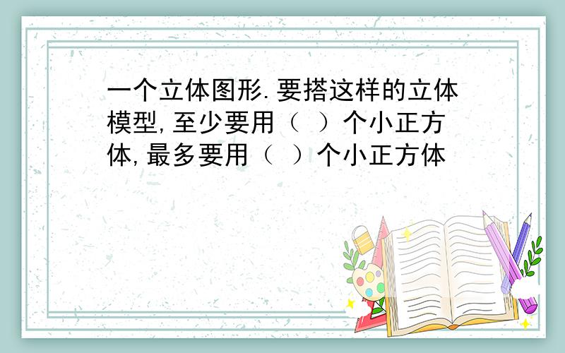 一个立体图形.要搭这样的立体模型,至少要用（ ）个小正方体,最多要用（ ）个小正方体