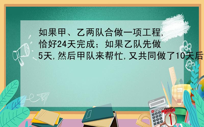 如果甲、乙两队合做一项工程,恰好24天完成；如果乙队先做5天,然后甲队来帮忙,又共同做了10天后,全部工程才完成一半,请问：甲队单独完成这项工程需要多少天?