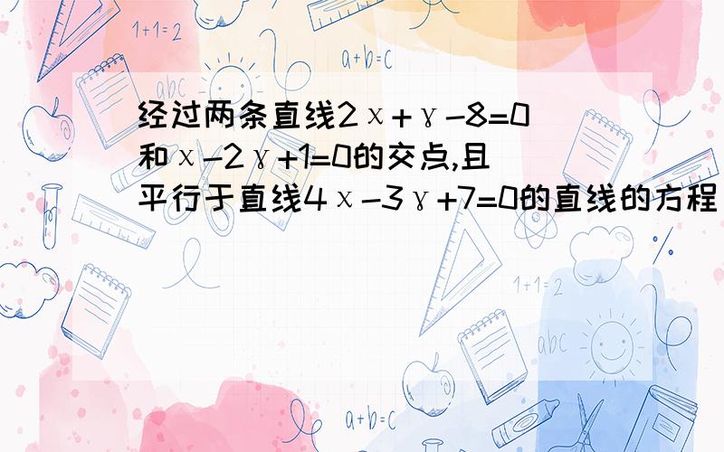 经过两条直线2χ+γ-8=0和χ-2γ+1=0的交点,且平行于直线4χ-3γ+7=0的直线的方程