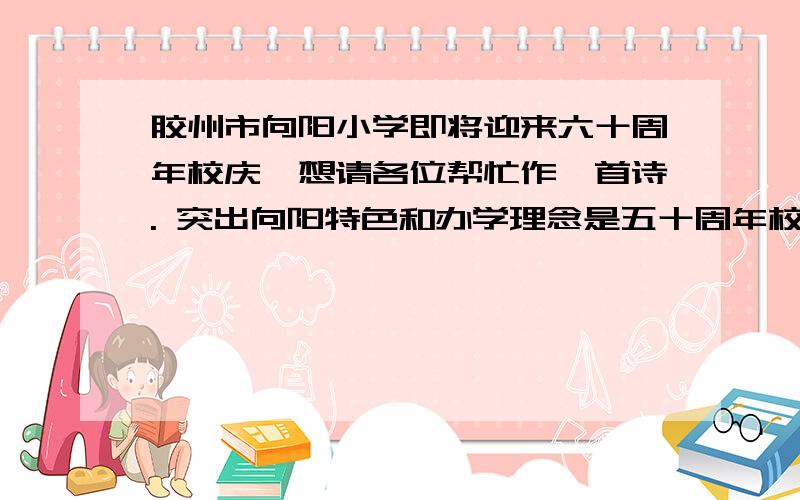 胶州市向阳小学即将迎来六十周年校庆,想请各位帮忙作一首诗. 突出向阳特色和办学理念是五十周年校庆不是六十年.