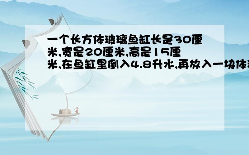 一个长方体玻璃鱼缸长是30厘米,宽是20厘米,高是15厘米,在鱼缸里倒入4.8升水,再放入一块体积为4.92立方分米的石子,这时鱼缸中的水会溢出吗?如果没有溢出,那么鱼缸里还可以放入多少立方分