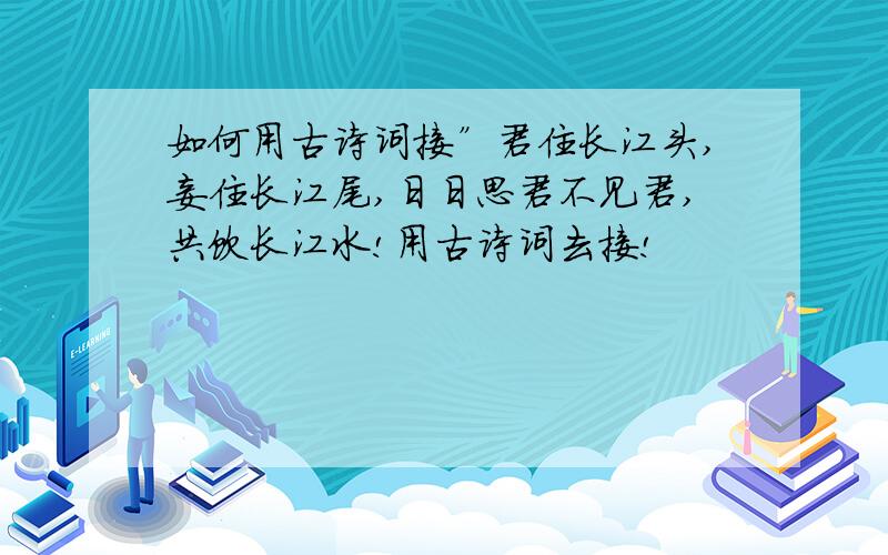 如何用古诗词接”君住长江头,妾住长江尾,日日思君不见君,共饮长江水!用古诗词去接!