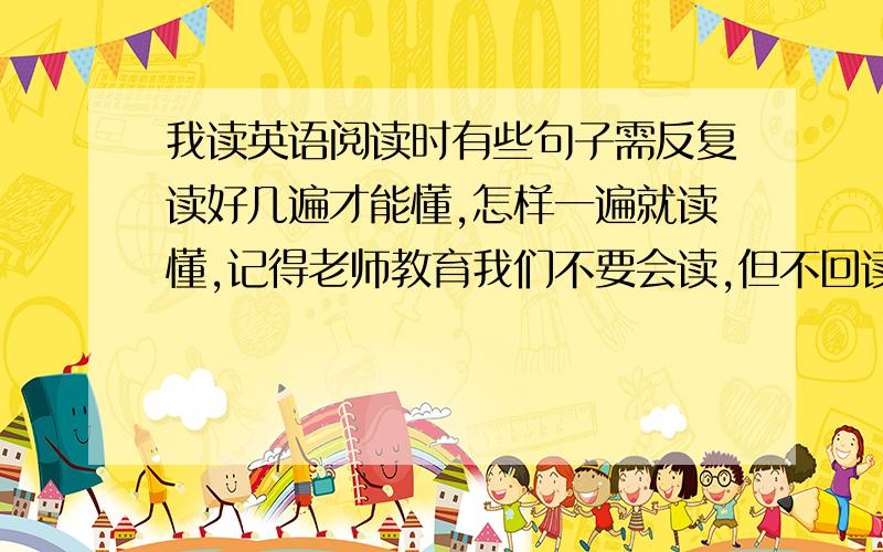 我读英语阅读时有些句子需反复读好几遍才能懂,怎样一遍就读懂,记得老师教育我们不要会读,但不回读不懂