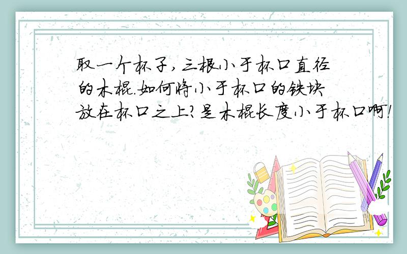 取一个杯子,三根小于杯口直径的木棍.如何将小于杯口的铁块放在杯口之上?是木棍长度小于杯口啊！