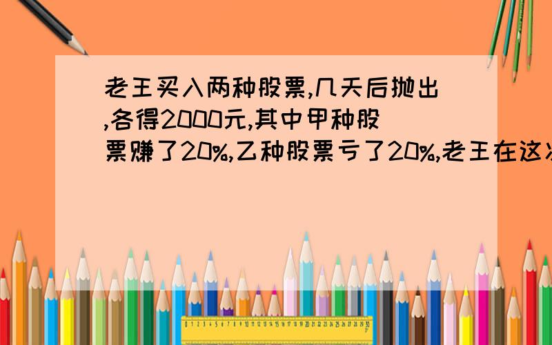 老王买入两种股票,几天后抛出,各得2000元,其中甲种股票赚了20%,乙种股票亏了20%,老王在这次股票买卖中是赚了还是亏了,求赚或亏多少元.