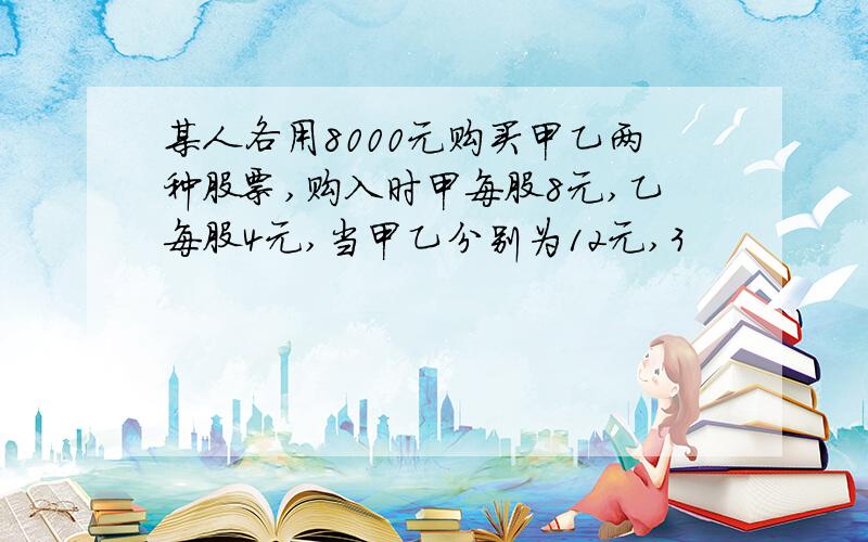 某人各用8000元购买甲乙两种股票,购入时甲每股8元,乙每股4元,当甲乙分别为12元,3