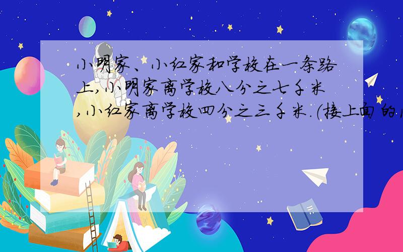 小明家、小红家和学校在一条路上,小明家离学校八分之七千米,小红家离学校四分之三千米.（接上面的问题）小明家和小红家可能相距多少千米?