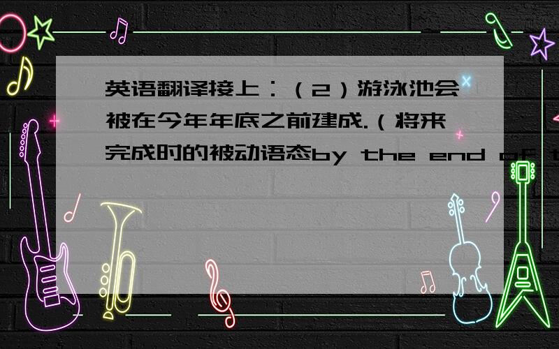 英语翻译接上：（2）游泳池会被在今年年底之前建成.（将来完成时的被动语态by the end of this year）（3）我的电脑正在被我爸爸的一个朋友修理.（进行时的被动语态）（4）妈妈经常让我去帮