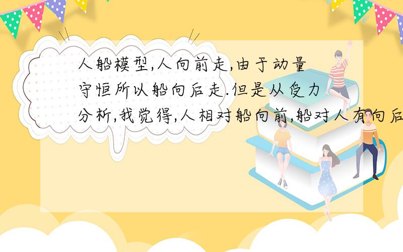 人船模型,人向前走,由于动量守恒所以船向后走.但是从受力分析,我觉得,人相对船向前,船对人有向后摩擦力,由相互作用力可以知道,船应该受到向前摩擦力.两种情况矛盾.我的受力错在哪里?