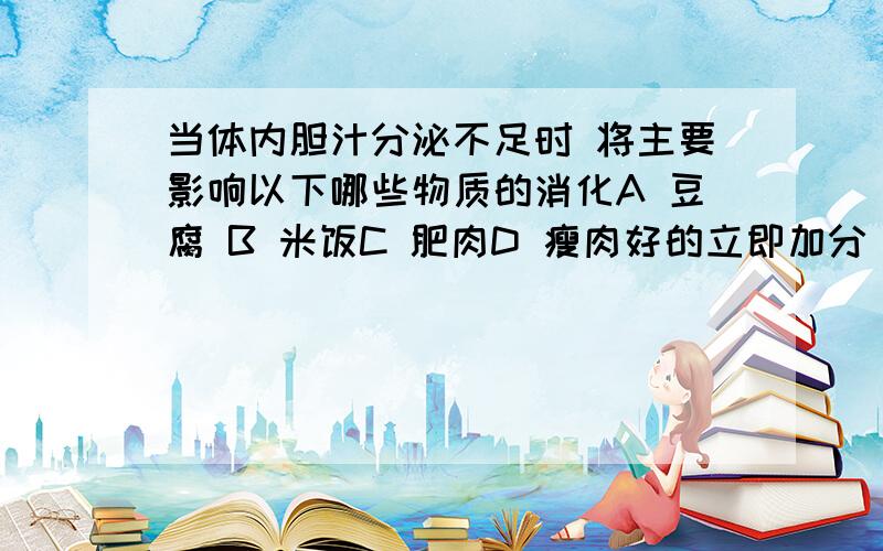 当体内胆汁分泌不足时 将主要影响以下哪些物质的消化A 豆腐 B 米饭C 肥肉D 瘦肉好的立即加分