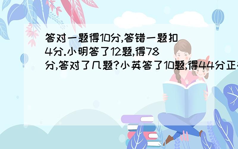 答对一题得10分,答错一题扣4分.小明答了12题,得78分,答对了几题?小英答了10题,得44分正确率是多少?