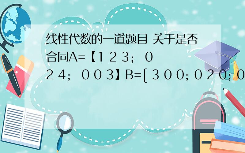 线性代数的一道题目 关于是否合同A=【1 2 3； 0 2 4； 0 0 3】B=[ 3 0 0; 0 2 0; 0 0 1]帮忙判断他们是否合同 并且给出过程