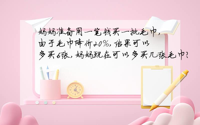 妈妈准备用一笔钱买一批毛巾,由于毛巾降价20%,结果可以多买6张,妈妈现在可以多买几张毛巾?