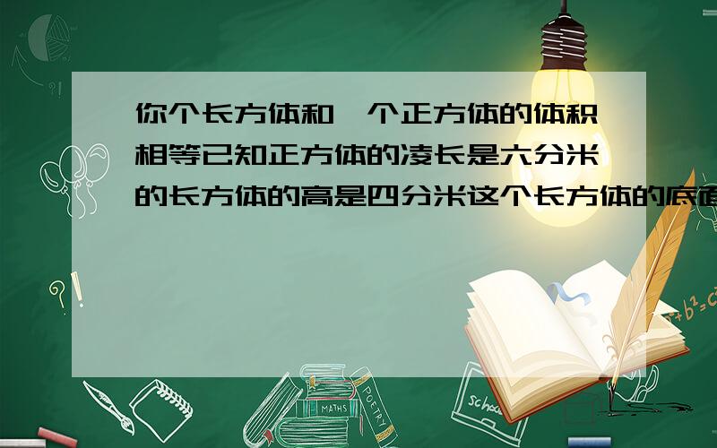 你个长方体和一个正方体的体积相等已知正方体的凌长是六分米的长方体的高是四分米这个长方体的底面就是多少