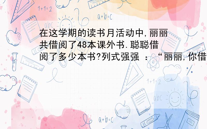 在这学期的读书月活动中,丽丽共借阅了48本课外书.聪聪借阅了多少本书?列式强强 ：“丽丽,你借书本数的7/8正好是我借书的本数”聪聪：“我借书的本数是强强的5/6.”