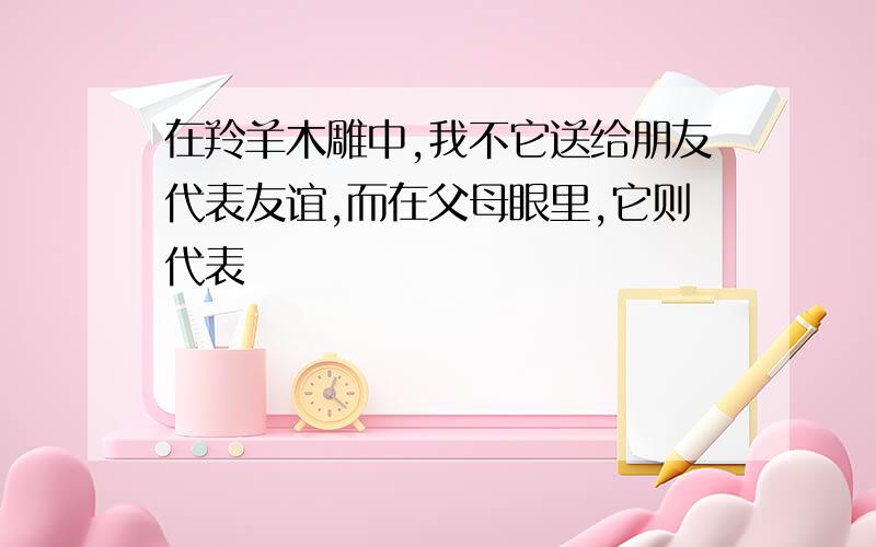 在羚羊木雕中,我不它送给朋友代表友谊,而在父母眼里,它则代表