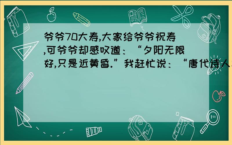 爷爷70大寿,大家给爷爷祝寿,可爷爷却感叹道：“夕阳无限好,只是近黄昏.”我赶忙说：“唐代诗人杜牧认为