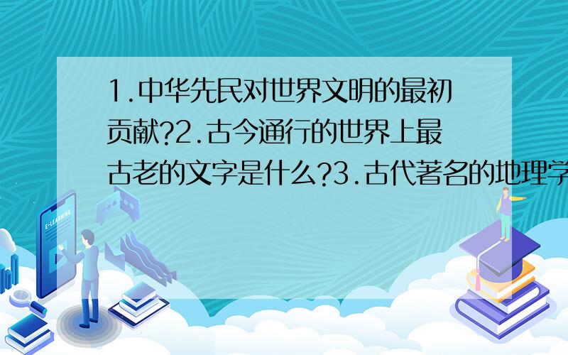 1.中华先民对世界文明的最初贡献?2.古今通行的世界上最古老的文字是什么?3.古代著名的地理学家有那几位?4．东方药物巨典是那一部?5．古代现实主义文学的源头是什么?6．手执铁板唱出的